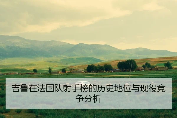 吉鲁在法国队射手榜的历史地位与现役竞争分析